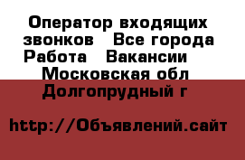  Оператор входящих звонков - Все города Работа » Вакансии   . Московская обл.,Долгопрудный г.
